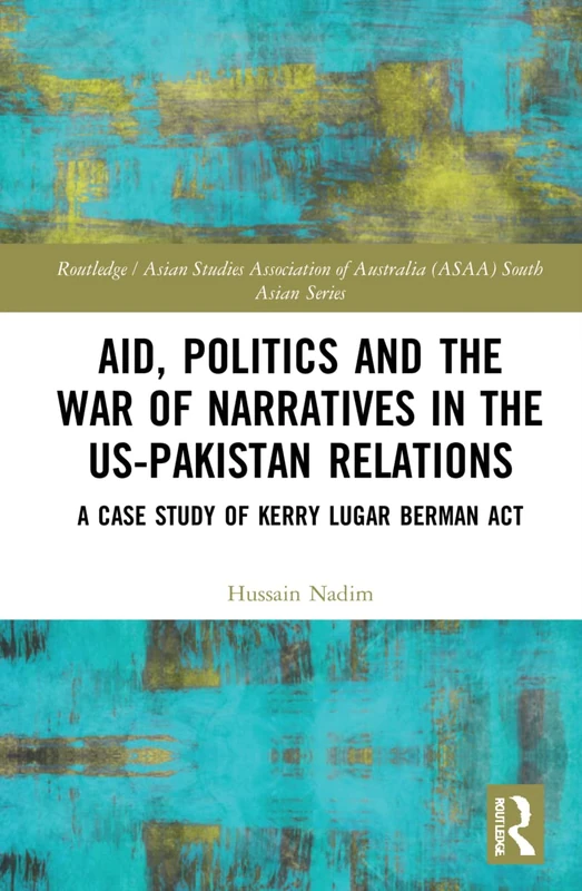 Aid, Politics and the War of Narratives in the US-Pakistan Relations: A Case Study of Kerry Lugar Berman Act (Routledge/Asian Studies Association of Australia ASAA South Asian Series)
