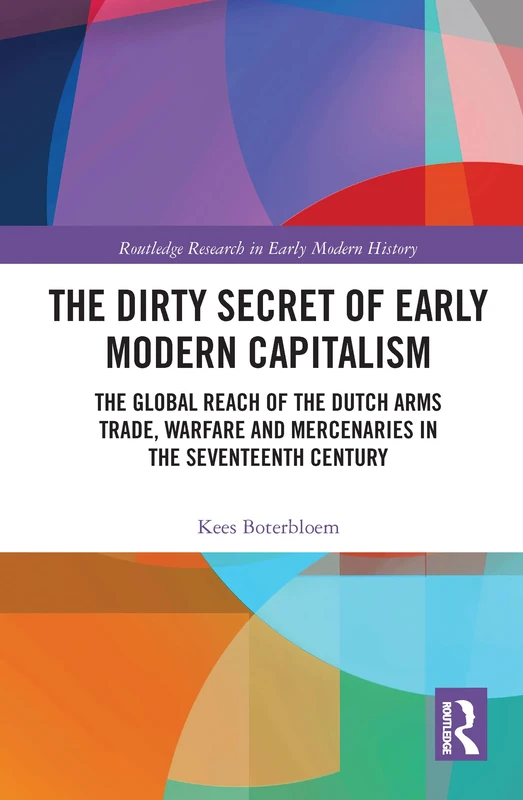 The Dirty Secret of Early Modern Capitalism: The Global Reach of the Dutch Arms Trade, Warfare and Mercenaries in the Seventeenth Century (Routledge Research in Early Modern History)