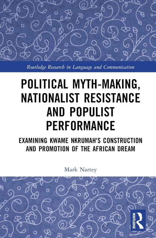 Political Myth-making, Nationalist Resistance and Populist Performance: Examining Kwame Nkrumah's Construction and Promotion of the African Dream (Routledge Research in Language and Communication)