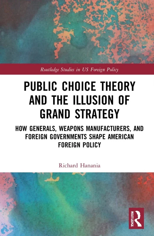 Public Choice Theory and the Illusion of Grand Strategy: How Generals, Weapons Manufacturers, and Foreign Governments Shape American Foreign Policy (Routledge Studies in US Foreign Policy)