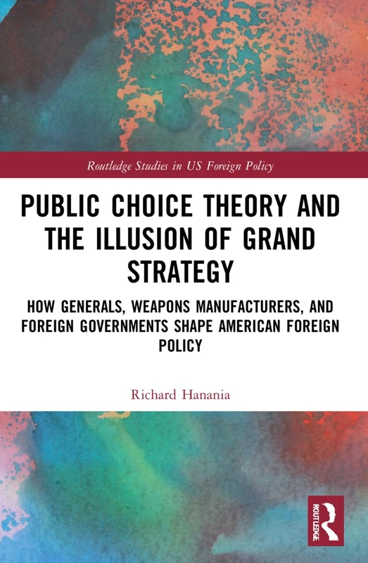 Public Choice Theory and the Illusion of Grand Strategy: How Generals, Weapons Manufacturers, and Foreign Governments Shape American Foreign Policy (Routledge Studies in US Foreign Policy)