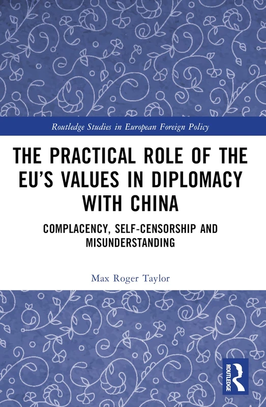 The Practical Role of The EU’s Values in Diplomacy with China: Complacency, Self-Censorship and Misunderstanding (Routledge Studies in European Foreign Policy)