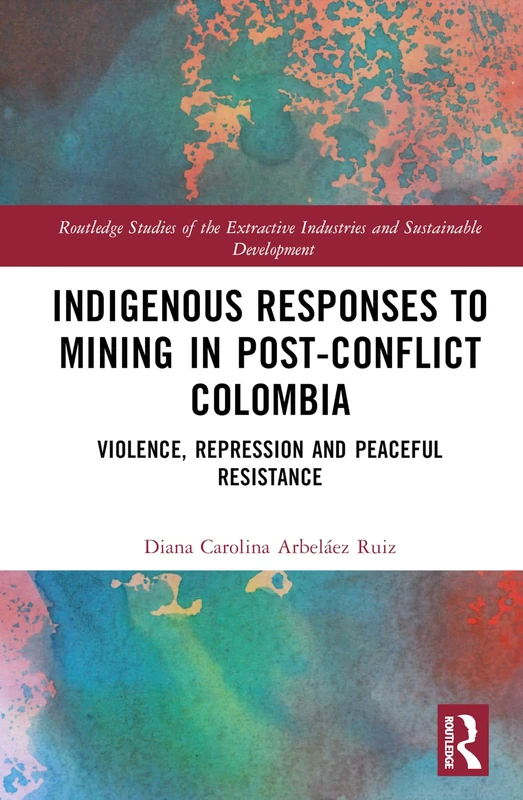Indigenous Responses to Mining in Post-Conflict Colombia: Violence, Repression and Peaceful Resistance (Routledge Studies of the Extractive Industries and Sustainable Development)