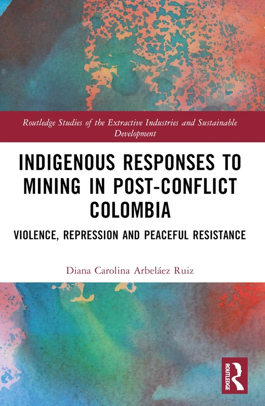 Indigenous Responses to Mining in Post-Conflict Colombia: Violence, Repression and Peaceful Resistance (Routledge Studies of the Extractive Industries and Sustainable Development)