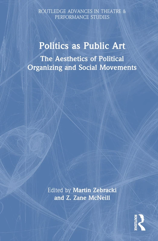 Politics as Public Art: The Aesthetics of Political Organizing and Social Movements (Routledge Advances in Theatre & Performance Studies)