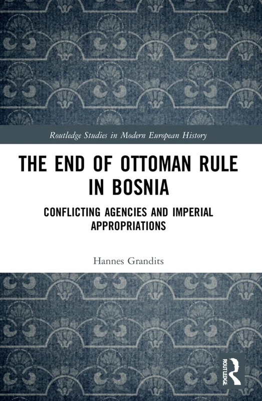 The End of Ottoman Rule in Bosnia: Conflicting Agencies and Imperial Appropriations (Routledge Studies in Modern European History)