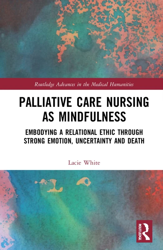 Palliative Care Nursing as Mindfulness: Embodying a Relational Ethic through Strong Emotion, Uncertainty and Death (Routledge Advances in the Medical Humanities)