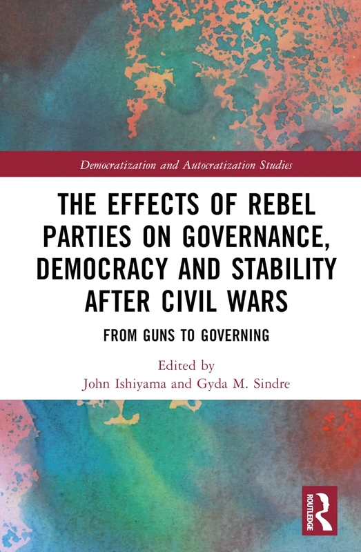 The Effects of Rebel Parties on Governance, Democracy and Stability after Civil Wars: From Guns to Governing (Democratization and Autocratization Studies)