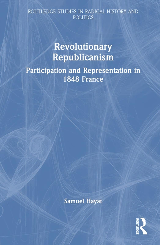 Revolutionary Republicanism: Participation and Representation in 1848 France (Routledge Studies in Radical History and Politics)