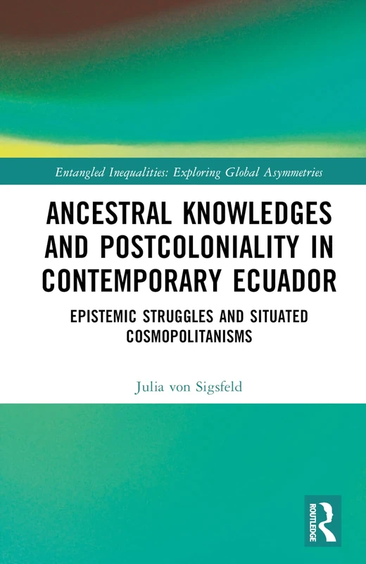 Ancestral Knowledges and Postcoloniality in Contemporary Ecuador: Epistemic Struggles and Situated Cosmopolitanisms (Entangled Inequalities: Exploring Global Asymmetries)