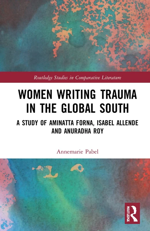 Women Writing Trauma in the Global South: A Study of Aminatta Forna, Isabel Allende and Anuradha Roy (Routledge Studies in Comparative Literature)
