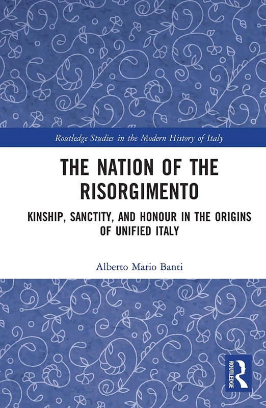 The Nation of the Risorgimento: Kinship, Sanctity, and Honour in the Origins of Unified Italy (Routledge Studies in the Modern History of Italy)