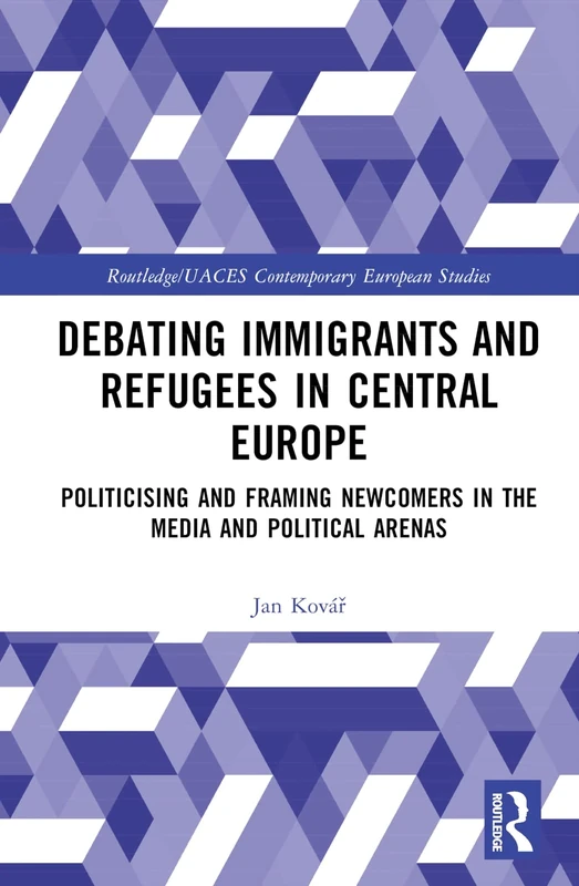 Debating Immigrants and Refugees in Central Europe: Politicising and Framing Newcomers in the Media and Political Arenas (Routledge/UACES Contemporary European Studies)