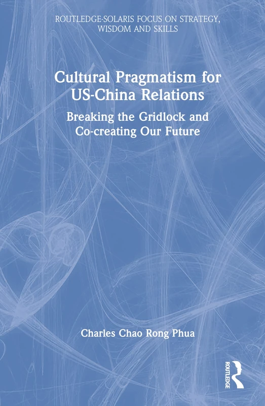 Cultural Pragmatism for US-China Relations: Breaking the Gridlock and Co-creating Our Future (Routledge-Solaris Focus on Strategy, Wisdom and Skill)