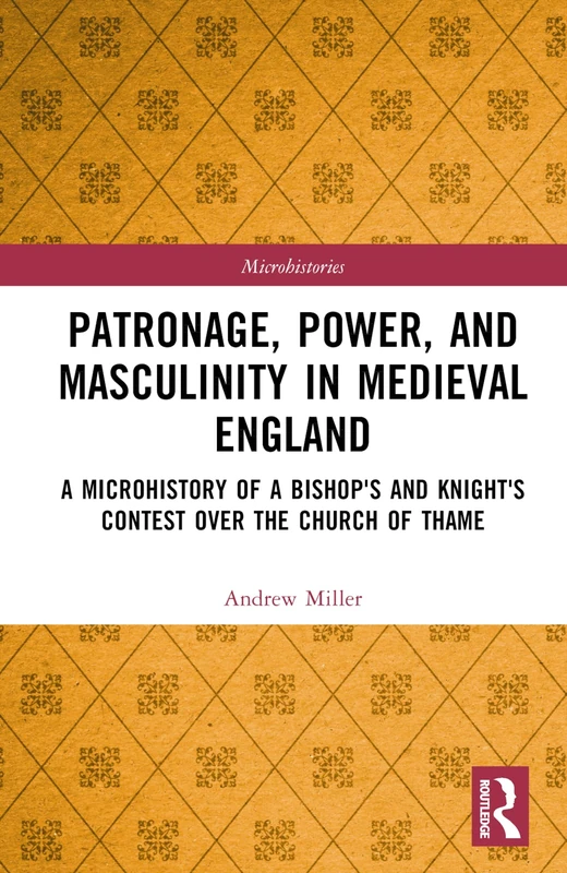 Patronage, Power, and Masculinity in Medieval England: A Microhistory of a Bishop's and Knight's Contest over the Church of Thame (Microhistories)