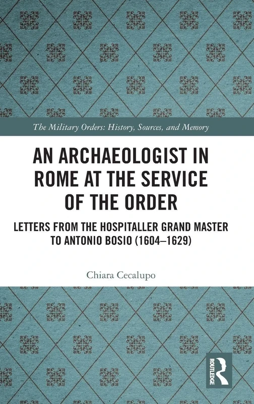 An Archaeologist in Rome at the Service of the Order: Letters from the Hospitaller Grand Master to Antonio Bosio (1604–1629) (The Military Religious Orders)