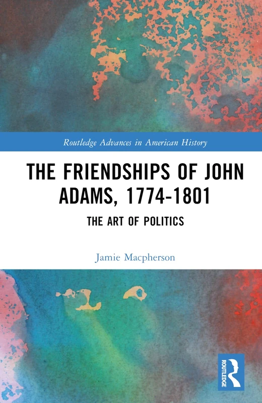 The Friendships of John Adams, 1774-1801: The Art of Politics (Routledge Advances in American History)
