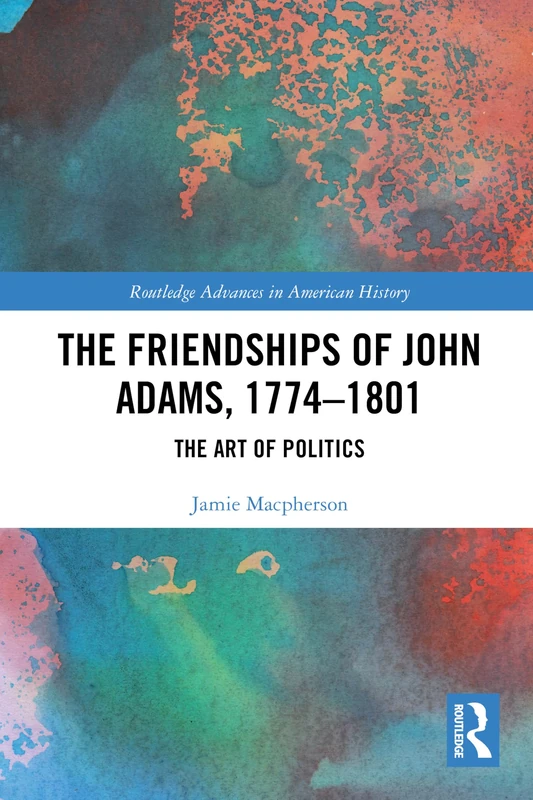 The Friendships of John Adams, 1774-1801: The Art of Politics (Routledge Advances in American History)