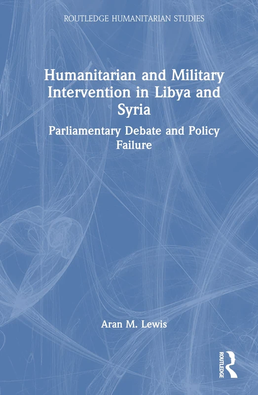 Humanitarian and Military Intervention in Libya and Syria: Parliamentary Debate and Policy Failure (Routledge Humanitarian Studies)
