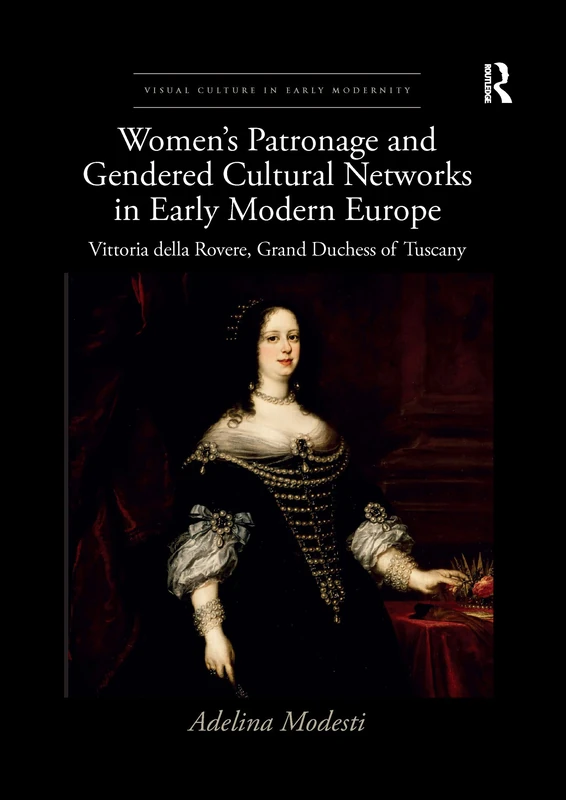 Women’s Patronage and Gendered Cultural Networks in Early Modern Europe: Vittoria della Rovere, Grand Duchess of Tuscany (Visual Culture in Early Modernity)
