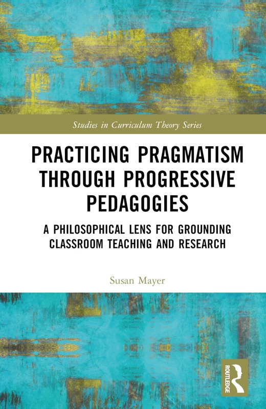 Practicing Pragmatism through Progressive Pedagogies: A Philosophical Lens for Grounding Classroom Teaching and Research (Studies in Curriculum Theory Series)