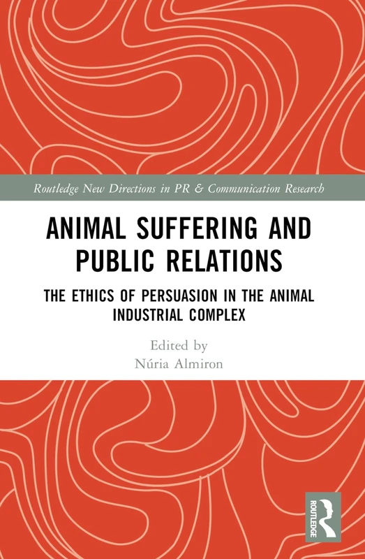 Animal Suffering and Public Relations: The Ethics of Persuasion in the Animal-Industrial Complex (Routledge New Directions in PR & Communication Research)