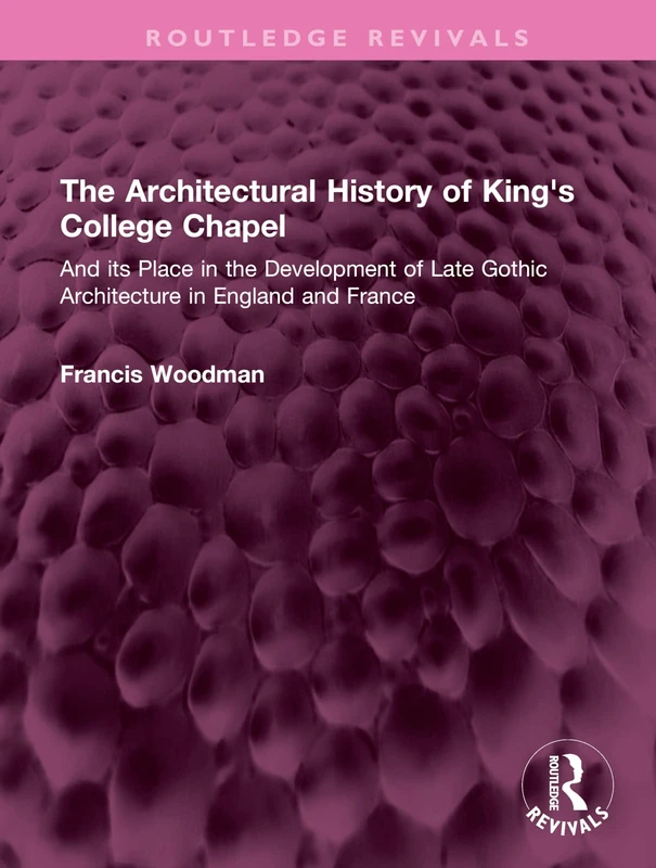 The Architectural History of King's College Chapel: And its Place in the Development of Late Gothic Architecture in England and France (Routledge Revivals)