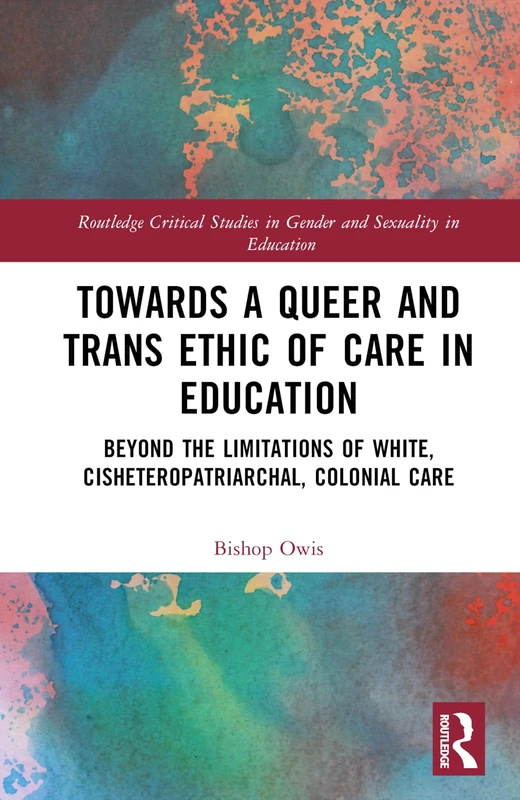 Towards a Queer and Trans Ethic of Care in Education: Beyond the Limitations of White, Cisheteropatriarchal, Colonial Care (Routledge Critical Studies in Gender and Sexuality in Education)