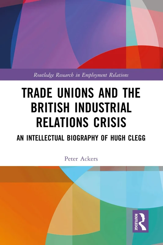 Trade Unions and the British Industrial Relations Crisis: An Intellectual Biography of Hugh Clegg (Routledge Research in Employment Relations)