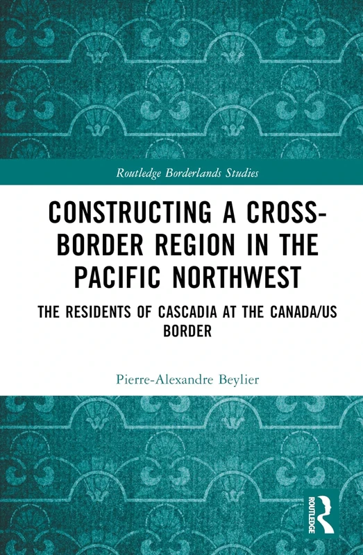 Constructing a Cross-Border Region in the Pacific Northwest: The Residents of Cascadia at the Canada/US Border (Routledge Borderlands Studies)