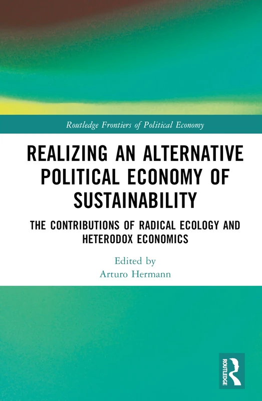 Realizing an Alternative Political Economy of Sustainability: The Contributions of Radical Ecology and Heterodox Economics (Routledge Frontiers of Political Economy)