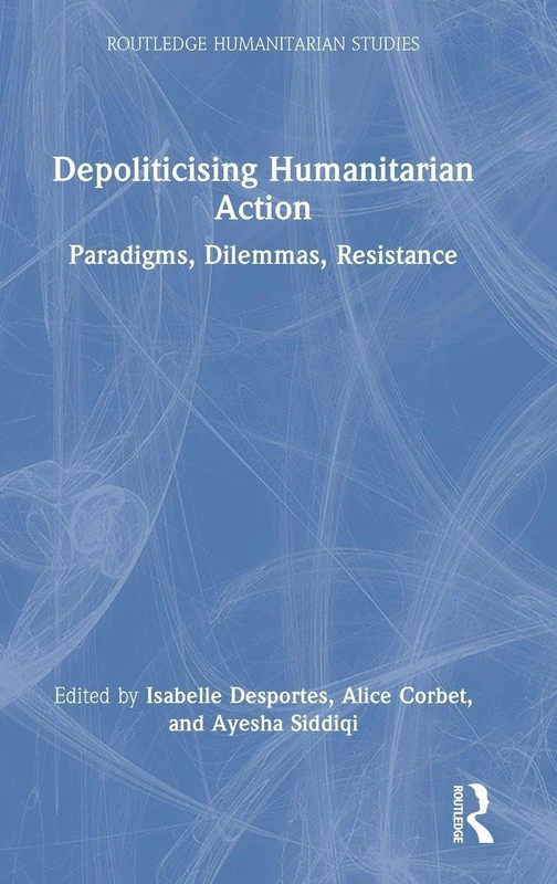 Depoliticising Humanitarian Action: Paradigms, Dilemmas, Resistance (Routledge Humanitarian Studies)