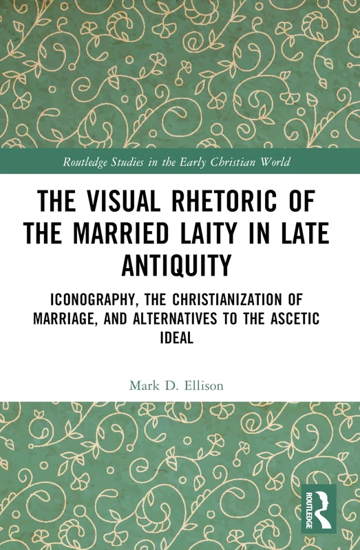 The Visual Rhetoric of the Married Laity in Late Antiquity: Iconography, the Christianization of Marriage, and Alternatives to the Ascetic Ideal (Routledge Studies in the Early Christian World)