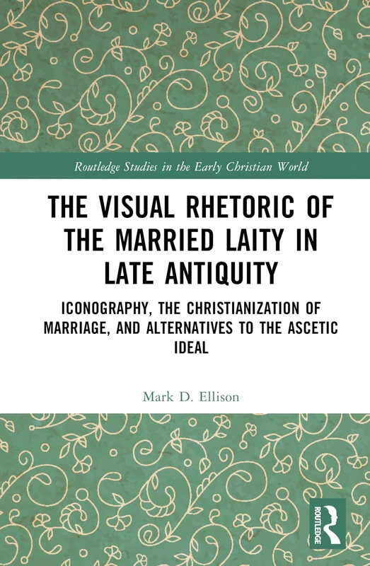 The Visual Rhetoric of the Married Laity in Late Antiquity: Iconography, the Christianization of Marriage, and Alternatives to the Ascetic Ideal (Routledge Studies in the Early Christian World)