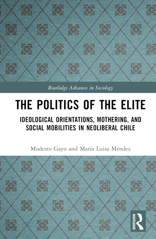 The Politics of the Elite: Ideological Orientations, Mothering, and Social Mobilities in Neoliberal Chile (Routledge Advances in Sociology)