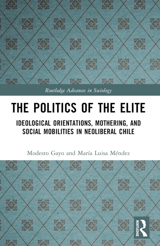 The Politics of the Elite: Ideological Orientations, Mothering, and Social Mobilities in Neoliberal Chile (Routledge Advances in Sociology)