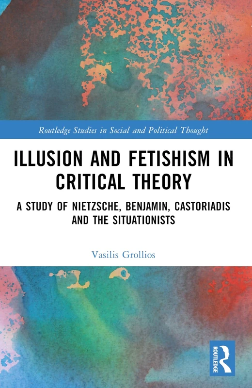 Illusion and Fetishism in Critical Theory: A study of Nietzsche, Benjamin, Castoriadis and the Situationists (Routledge Studies in Social and Political Thought)