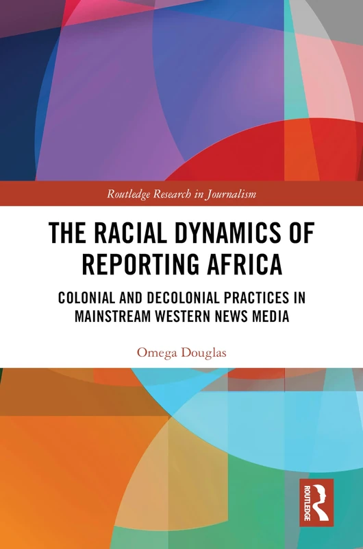 The Racial Dynamics of Reporting Africa: Colonial and Decolonial Practices in Mainstream Western News Media (Routledge Research in Journalism)