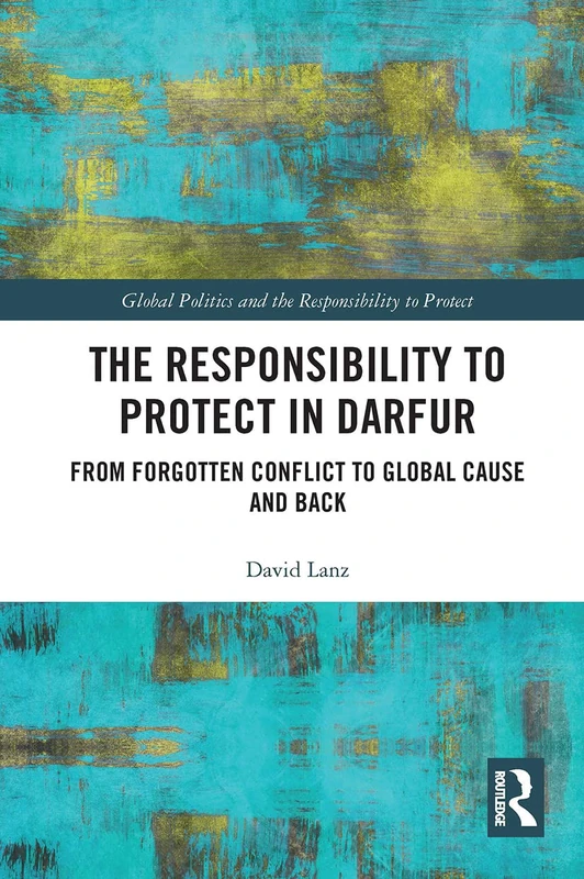The Responsibility to Protect in Darfur: From Forgotten Conflict to Global Cause and Back (Global Politics and the Responsibility to Protect)