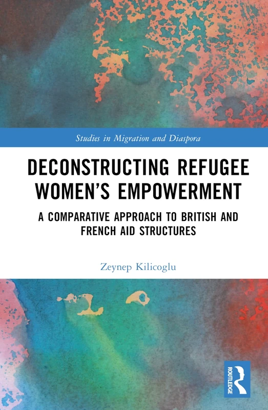 Deconstructing Refugee Women’s Empowerment: A Comparative Approach to British and French Aid Structures (Studies in Migration and Diaspora)