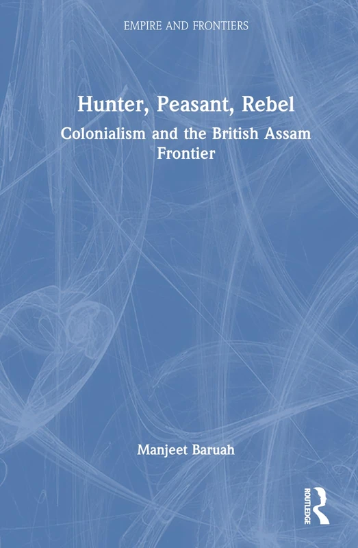 Hunter, Peasant, Rebel: Colonialism and the British Assam Frontier (Empire and Frontiers)