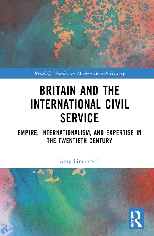 Britain and the International Civil Service: Empire, Internationalism, and Expertise in the Twentieth Century (Routledge Studies in Modern British History)