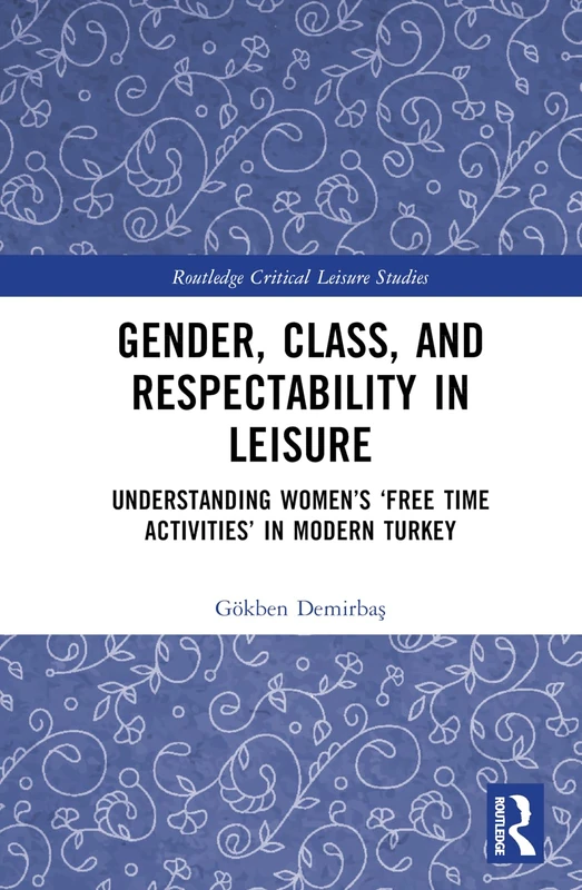 Gender, Class, and Respectability in Leisure: Understanding Women’s ‘Free Time Activities’ in Modern Turkey (Routledge Critical Leisure Studies)