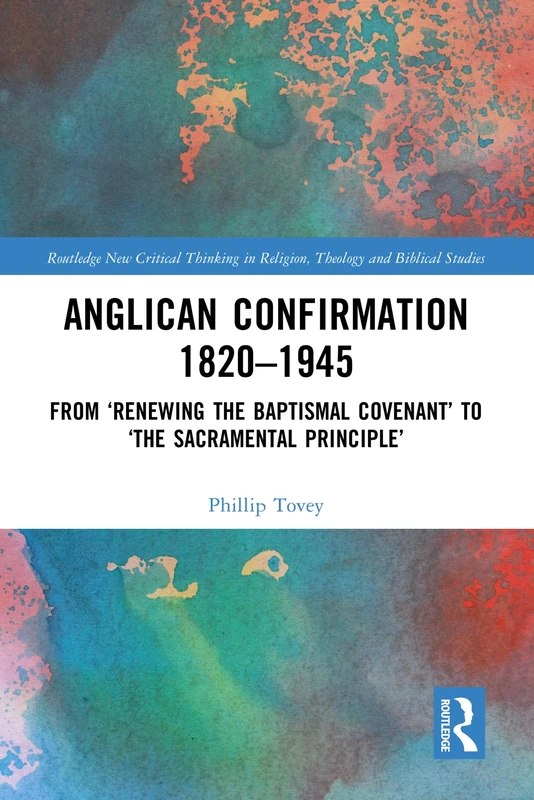 Anglican Confirmation 1820-1945: From ‘Renewing the Baptismal Covenant’ to ‘The Sacramental Principle’ (Routledge New Critical Thinking in Religion, Theology and Biblical Studies)