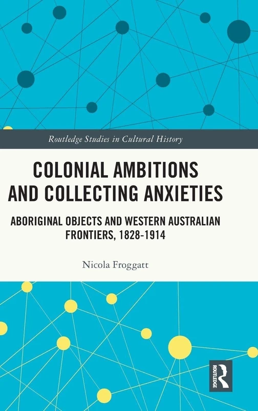 Colonial Ambitions and Collecting Anxieties: Aboriginal Objects and Western Australian Frontiers, 1828–1914 (Routledge Studies in Cultural History)