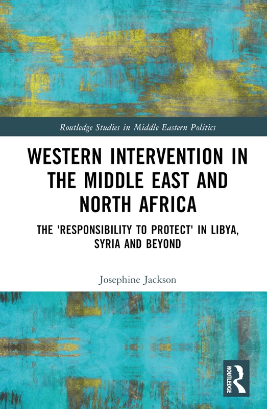Western Intervention in the Middle East and North Africa: The 'Responsibility to Protect' in Libya, Syria and Beyond (Routledge Studies in Middle Eastern Politics)