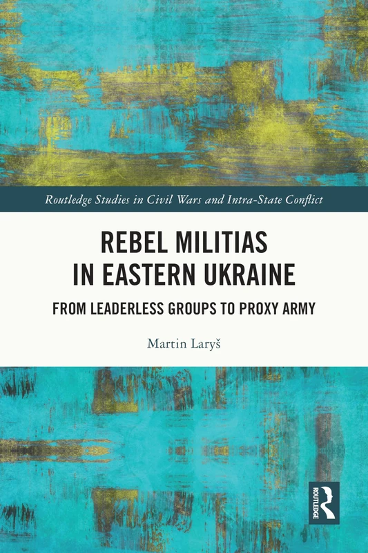 Rebel Militias in Eastern Ukraine: From Leaderless Groups to Proxy Army (Routledge Studies in Civil Wars and Intra-State Conflict)