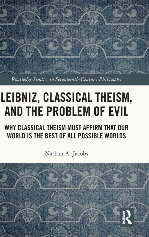 Leibniz, Classical Theism, and the Problem of Evil: Why Classical Theism Must Affirm That Our World is the Best of All Possible Worlds (Routledge Studies in Seventeenth-Century Philosophy)