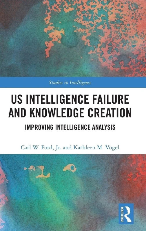 US Intelligence Failure and Knowledge Creation: Improving Intelligence Analysis (Studies in Intelligence)