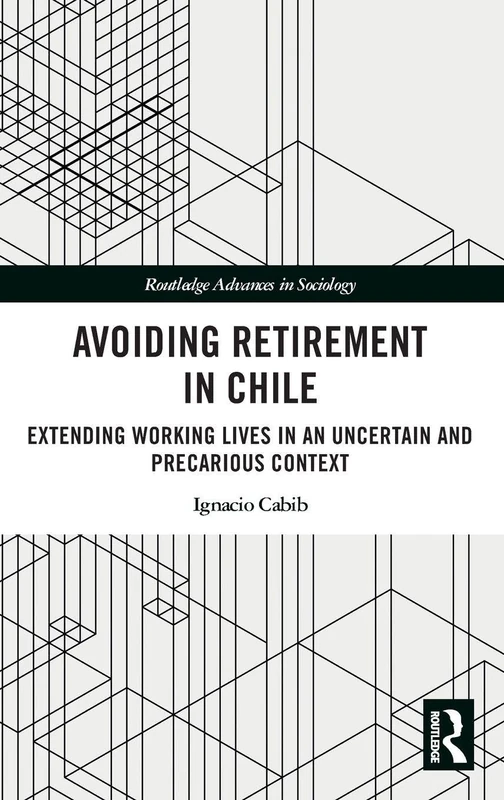 Avoiding Retirement in Chile: Extending Working Lives in an Uncertain and Precarious Context (Routledge Advances in Sociology)